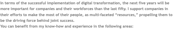 In terms of the successful implementation of digital transformation, the next five years will be more important for companies and their workforces than the last fifty. I support companies in their efforts to make the most of their people, as multi-faceted “resources,” propelling them to be the driving force behind joint success. You can benefit from my know-how and experience in the following areas: