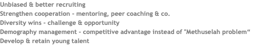 Unbiased & better recruiting Strengthen cooperation - mentoring, peer coaching & co. Diversity wins - challenge & opportunity Demography management - competitive advantage instead of "Methuselah problem“ Develop & retain young talent