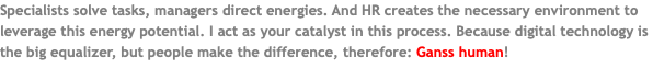 Specialists solve tasks, managers direct energies. And HR creates the necessary environment to leverage this energy potential. I act as your catalyst in this process. Because digital technology is the big equalizer, but people make the difference, therefore: Ganss human! 