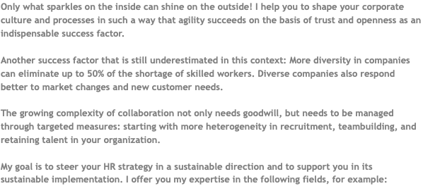 Only what sparkles on the inside can shine on the outside! I help you to shape your corporate culture and processes in such a way that agility succeeds on the basis of trust and openness as an indispensable success factor. Another success factor that is still underestimated in this context: More diversity in companies can eliminate up to 50% of the shortage of skilled workers. Diverse companies also respond better to market changes and new customer needs. The growing complexity of collaboration not only needs goodwill, but needs to be managed through targeted measures: starting with more heterogeneity in recruitment, teambuilding, and retaining talent in your organization. My goal is to steer your HR strategy in a sustainable direction and to support you in its sustainable implementation. I offer you my expertise in the following fields, for example: